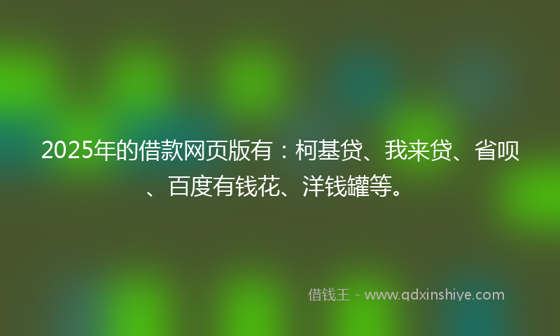 2025年的借款网页版有：柯基贷、我来贷、省呗、百度有钱花、洋钱罐等。