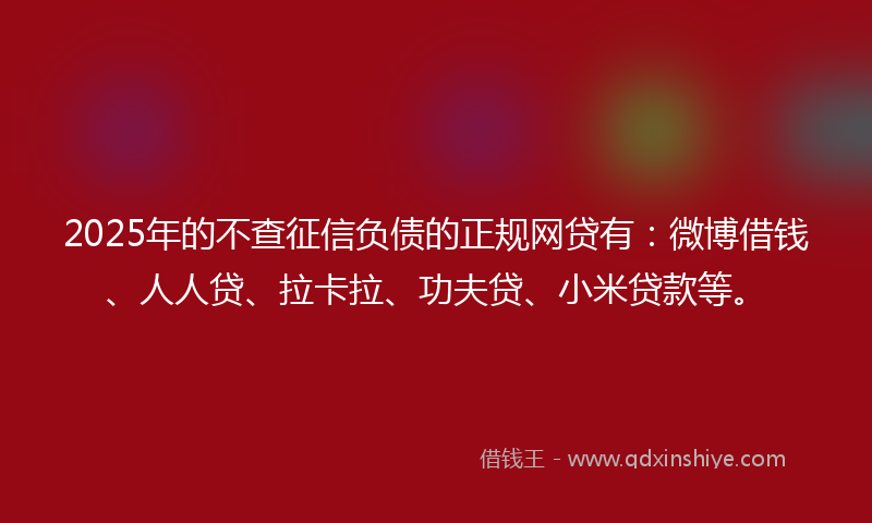 2025年的不查征信负债的正规网贷有：微博借钱、人人贷、拉卡拉、功夫贷、小米贷款等。