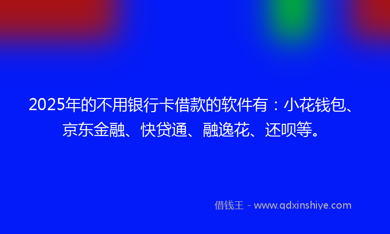 2025年的不用银行卡借款的软件有：小花钱包、京东金融、快贷通、融逸花、还呗等。