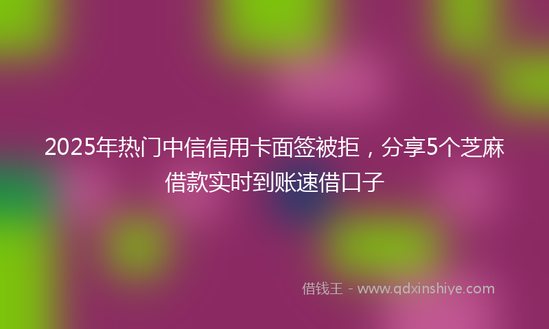 2025年热门中信信用卡面签被拒，分享5个芝麻借款实时到账速借口子
