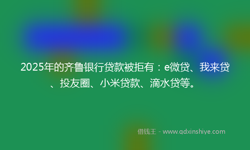 2025年的齐鲁银行贷款被拒有：e微贷、我来贷、投友圈、小米贷款、滴水贷等。