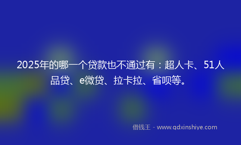 2025年的哪一个贷款也不通过有：超人卡、51人品贷、e微贷、拉卡拉、省呗等。