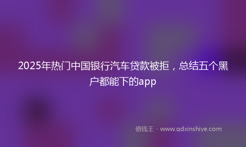 2025年热门中国银行汽车贷款被拒，总结五个黑户都能下的app