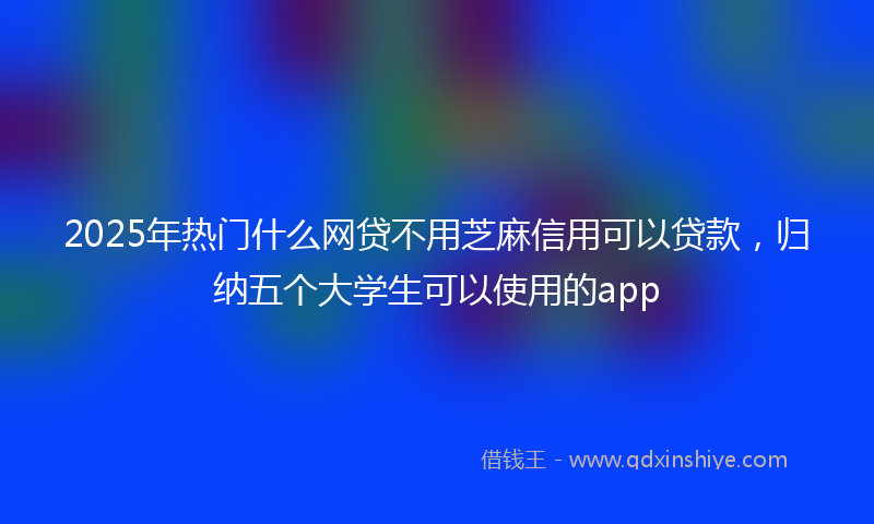 2025年热门什么网贷不用芝麻信用可以贷款，归纳五个大学生可以使用的app