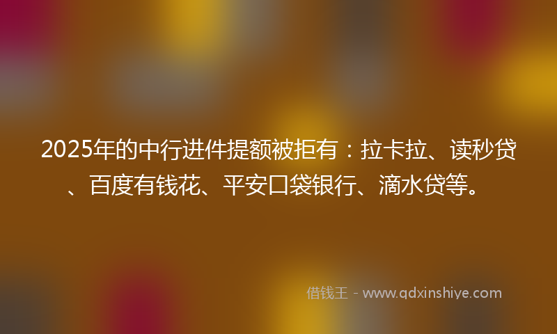 2025年的中行进件提额被拒有：拉卡拉、读秒贷、百度有钱花、平安口袋银行、滴水贷等。