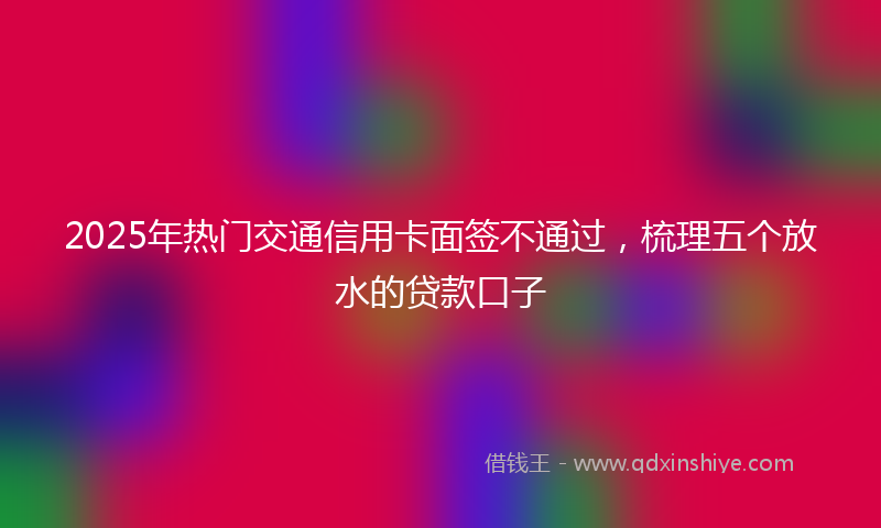 2025年热门交通信用卡面签不通过，梳理五个放水的贷款口子