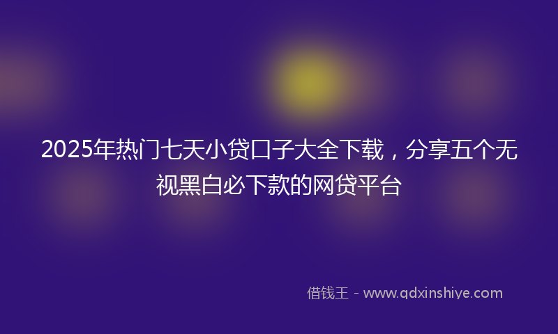 2025年热门七天小贷口子大全下载，分享五个无视黑白必下款的网贷平台