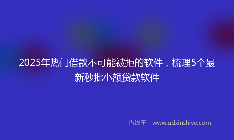 2025年热门借款不可能被拒的软件，梳理5个最新秒批小额贷款软件