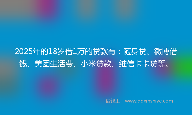 2025年的18岁借1万的贷款有：随身贷、微博借钱、美团生活费、小米贷款、维信卡卡贷等。