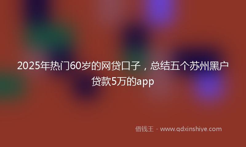 2025年热门60岁的网贷口子，总结五个苏州黑户贷款5万的app
