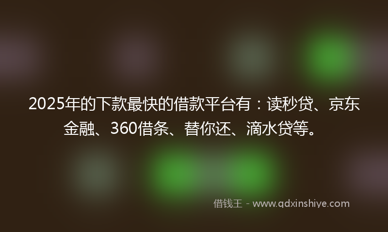 2025年的下款最快的借款平台有：读秒贷、京东金融、360借条、替你还、滴水贷等。
