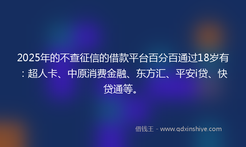 2025年的不查征信的借款平台百分百通过18岁有：超人卡、中原消费金融、东方汇、平安i贷、快贷通等。