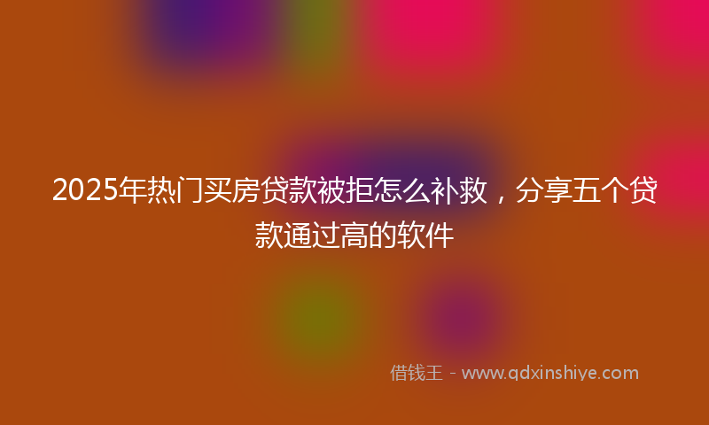 2025年热门买房贷款被拒怎么补救，分享五个贷款通过高的软件