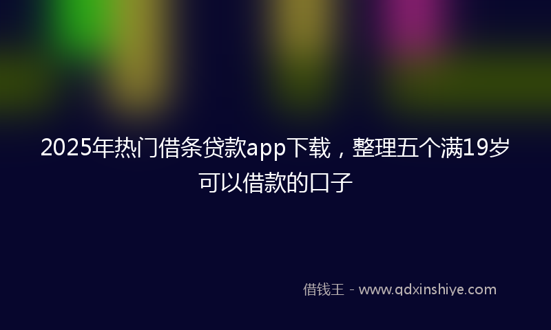 2025年热门借条贷款app下载,整理五个满19岁可以借款的口子