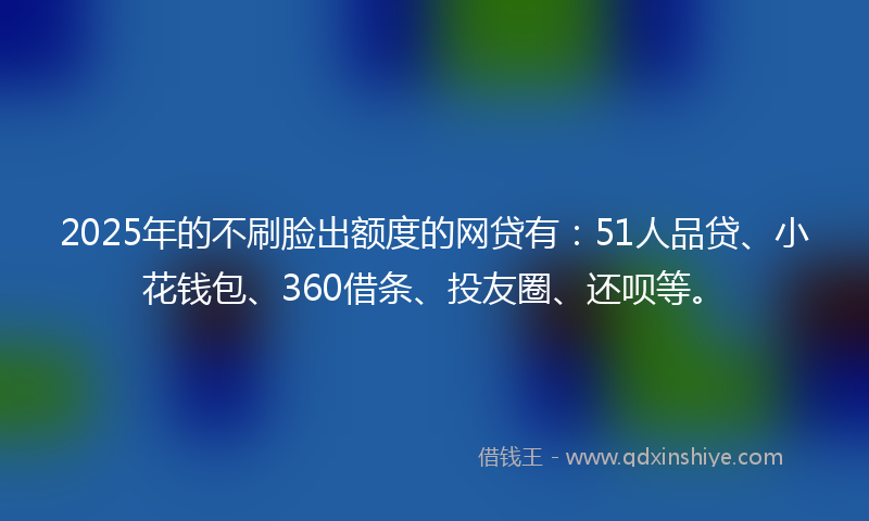 2025年的不刷脸出额度的网贷有：51人品贷、小花钱包、360借条、投友圈、还呗等。