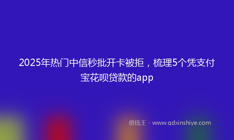 2025年热门中信秒批开卡被拒，梳理5个凭支付宝花呗贷款的app