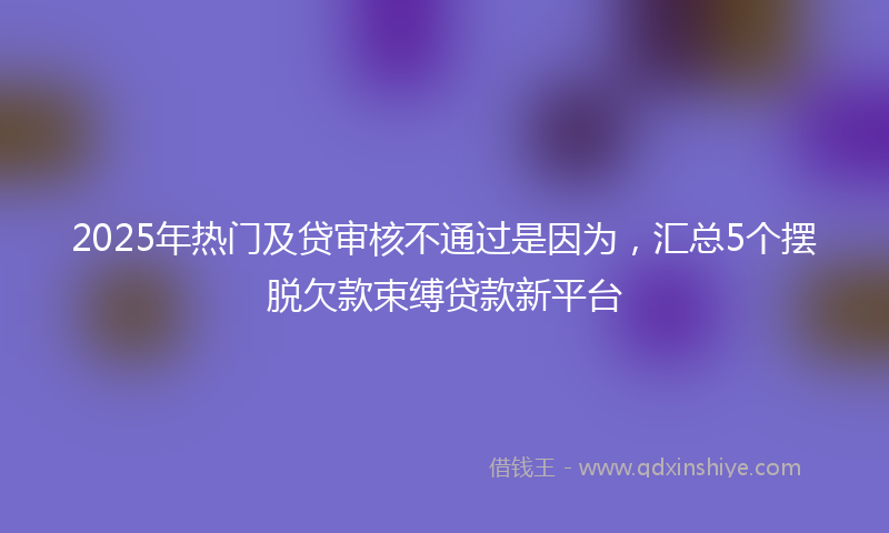 2025年热门及贷审核不通过是因为，汇总5个摆脱欠款束缚贷款新平台