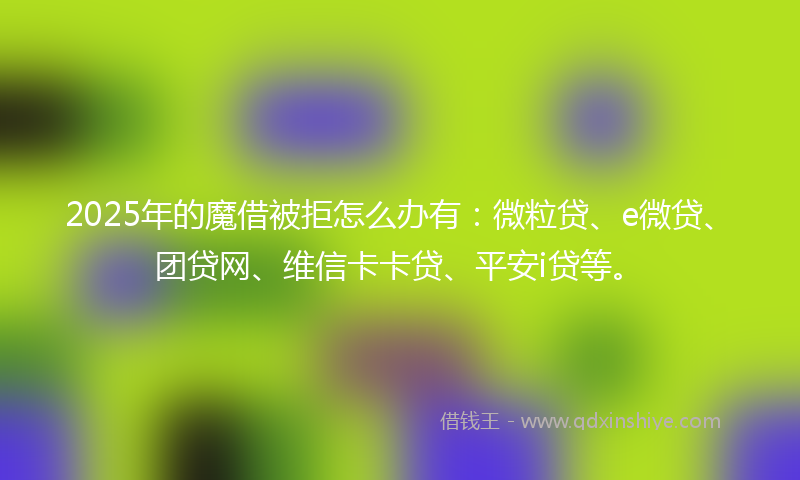 2025年的魔借被拒怎么办有：微粒贷、e微贷、团贷网、维信卡卡贷、平安i贷等。