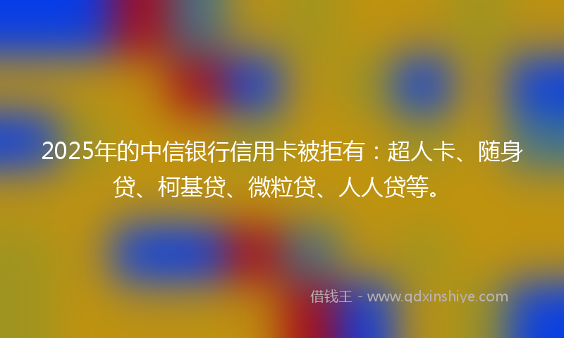 2025年的中信银行信用卡被拒有：超人卡、随身贷、柯基贷、微粒贷、人人贷等。