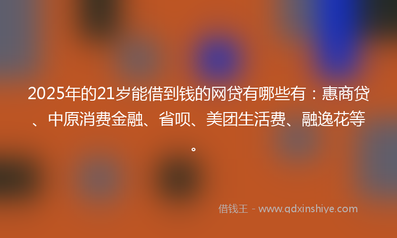 2025年的21岁能借到钱的网贷有哪些有：惠商贷、中原消费金融、省呗、美团生活费、融逸花等。