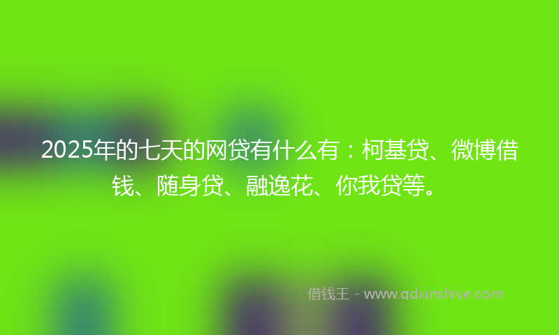 2025年的七天的网贷有什么有：柯基贷、微博借钱、随身贷、融逸花、你我贷等。