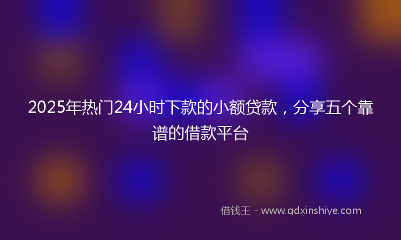 2025年热门24小时下款的小额贷款，分享五个靠谱的借款平台