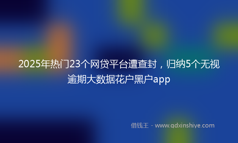2025年热门23个网贷平台遭查封，归纳5个无视逾期大数据花户黑户app
