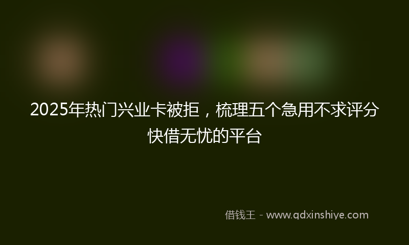 2025年热门兴业卡被拒，梳理五个急用不求评分快借无忧的平台