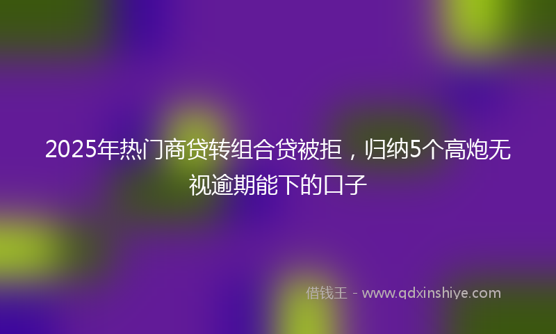 2025年热门商贷转组合贷被拒，归纳5个高炮无视逾期能下的口子