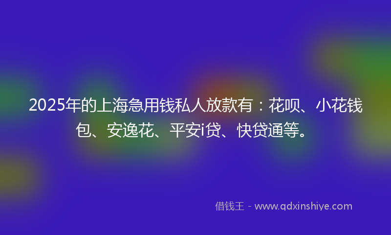 2025年的上海急用钱私人放款有：花呗、小花钱包、安逸花、平安i贷、快贷通等。