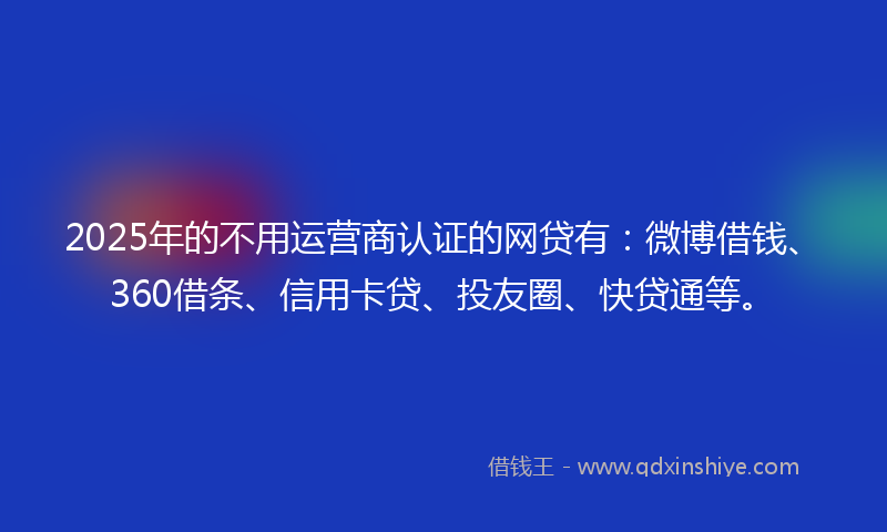2025年的不用运营商认证的网贷有：微博借钱、360借条、信用卡贷、投友圈、快贷通等。