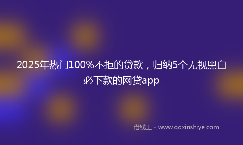 2025年热门100%不拒的贷款，归纳5个无视黑白必下款的网贷app