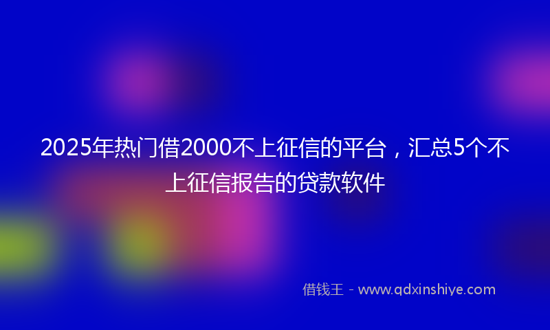 2025年热门借2000不上征信的平台，汇总5个不上征信报告的贷款软件