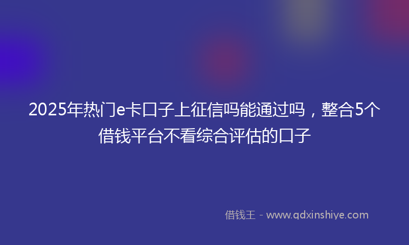2025年热门e卡口子上征信吗能通过吗，整合5个借钱平台不看综合评估的口子