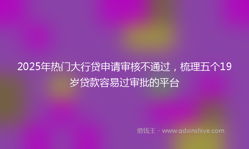 2025年热门大行贷申请审核不通过，梳理五个19岁贷款容易过审批的平台