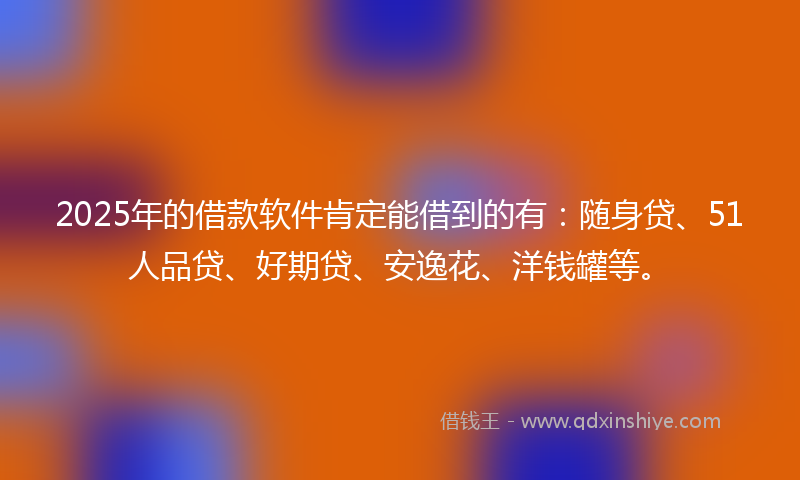 2025年的借款软件肯定能借到的有：随身贷、51人品贷、好期贷、安逸花、洋钱罐等。