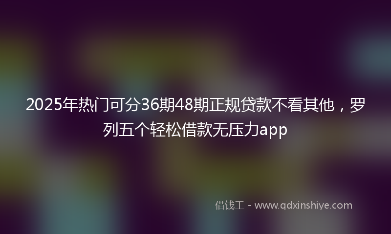 2025年热门可分36期48期正规贷款不看其他，罗列五个轻松借款无压力app