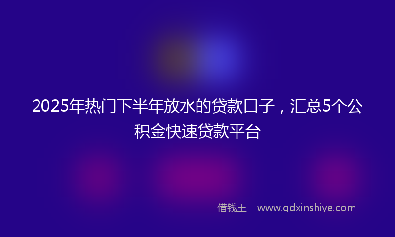 2025年热门下半年放水的贷款口子，汇总5个公积金快速贷款平台