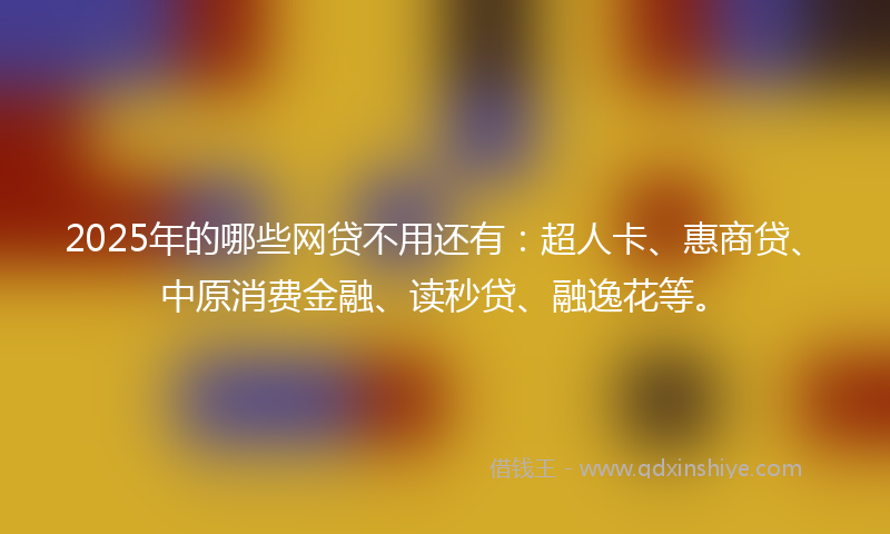 2025年的哪些网贷不用还有：超人卡、惠商贷、中原消费金融、读秒贷、融逸花等。