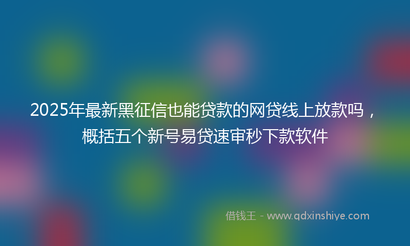 2025年最新黑征信也能贷款的网贷线上放款吗，概括五个新号易贷速审秒下款软件