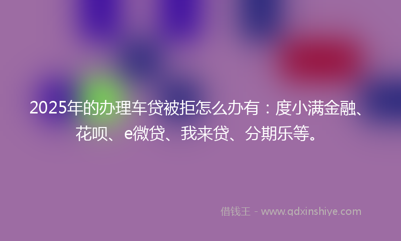 2025年的办理车贷被拒怎么办有：度小满金融、花呗、e微贷、我来贷、分期乐等。