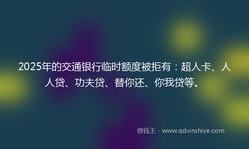 2025年的交通银行临时额度被拒有：超人卡、人人贷、功夫贷、替你还、你我贷等。