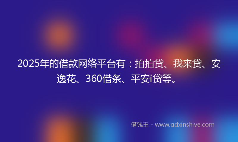 2025年的借款网络平台有：拍拍贷、我来贷、安逸花、360借条、平安i贷等。