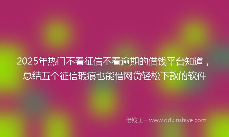 2025年热门不看征信不看逾期的借钱平台知道，总结五个征信瑕疵也能借网贷轻松下款的软件