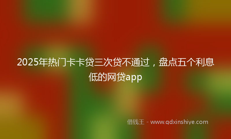 2025年热门卡卡贷三次贷不通过，盘点五个利息低的网贷app