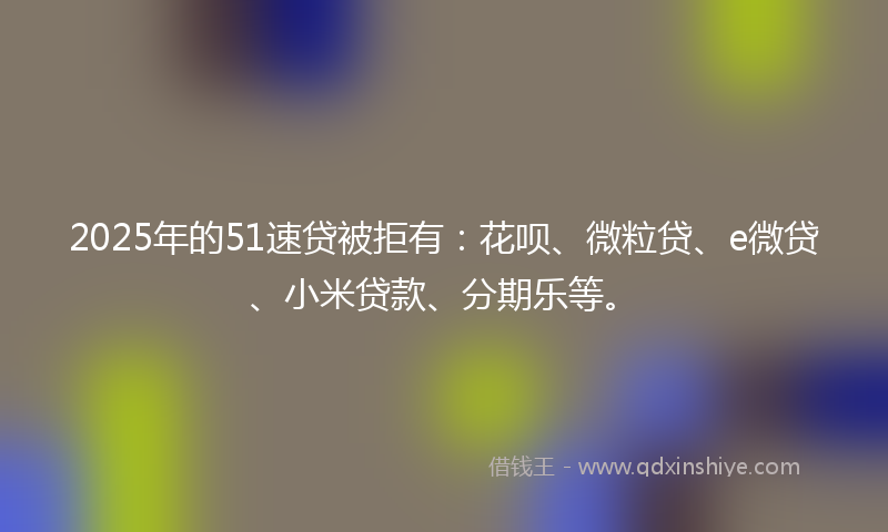 2025年的51速贷被拒有：花呗、微粒贷、e微贷、小米贷款、分期乐等。