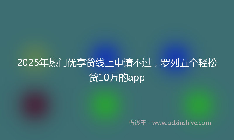2025年热门优享贷线上申请不过，罗列五个轻松贷10万的app