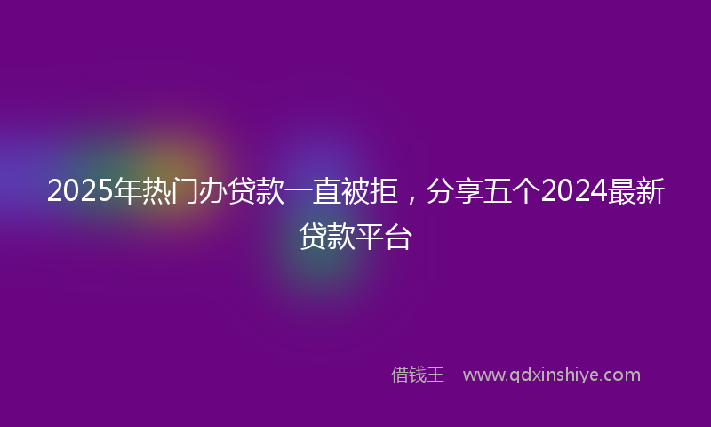 2025年热门办贷款一直被拒，分享五个2024最新贷款平台