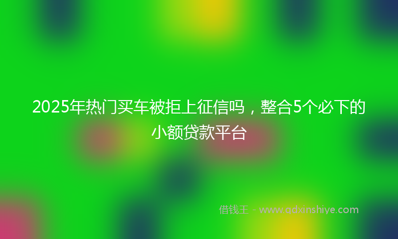 2025年热门买车被拒上征信吗，整合5个必下的小额贷款平台