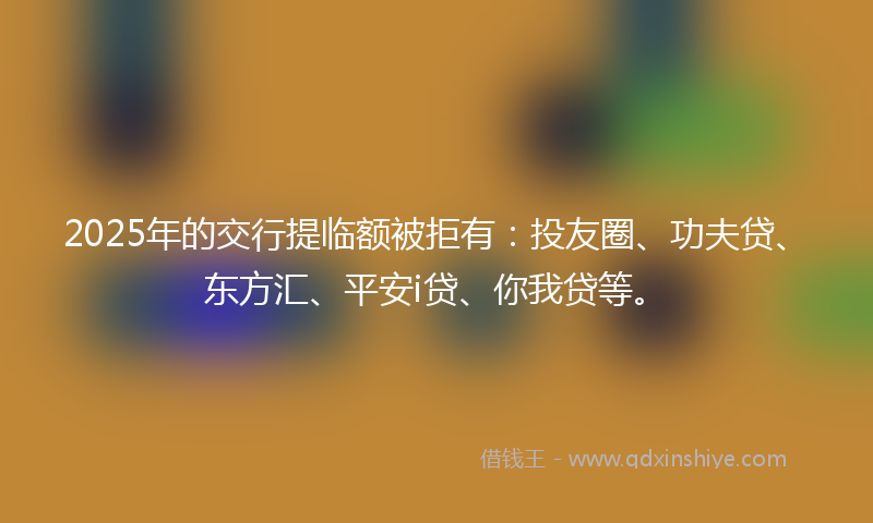 2025年的交行提临额被拒有：投友圈、功夫贷、东方汇、平安i贷、你我贷等。